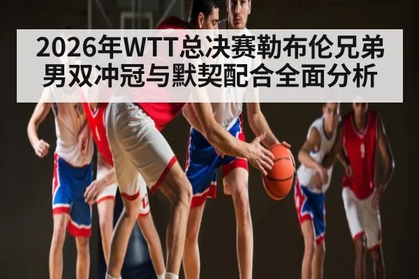 2026年WTT总决赛勒布伦兄弟男双冲冠与默契配合全面分析（Bwin）